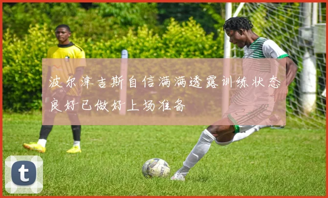 波尔津吉斯自信满满透露训练状态良好已做好上场准备