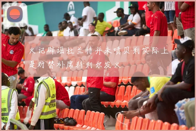 火记辟谣杜兰特并未喷贝利实际上是对替补席科利尔发火