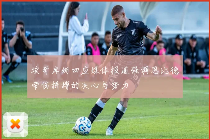 埃奇库姆回应媒体报道强调恩比德带伤拼搏的决心与努力