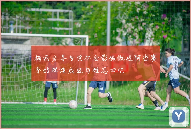 梅西分享与奖杯合影感慨迈阿密赛季的辉煌成就与难忘回忆
