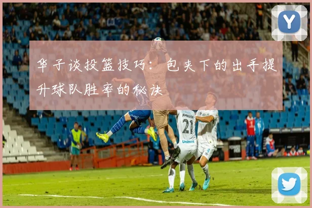 华子谈投篮技巧：包夹下的出手提升球队胜率的秘诀