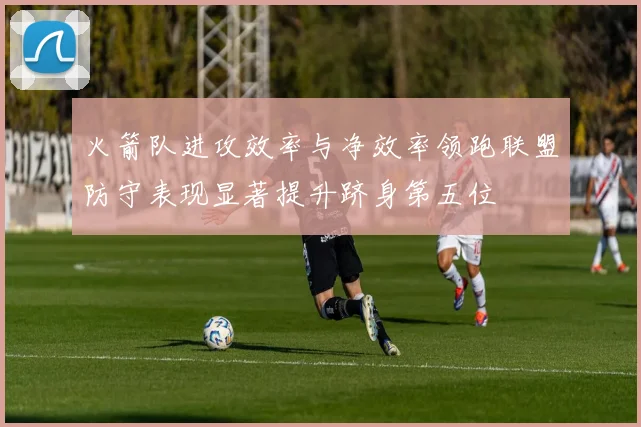 火箭队进攻效率与净效率领跑联盟防守表现显著提升跻身第五位