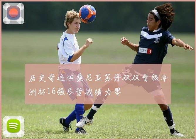 历史奇迹坦桑尼亚苏丹双双晋级非洲杯16强尽管战绩为零