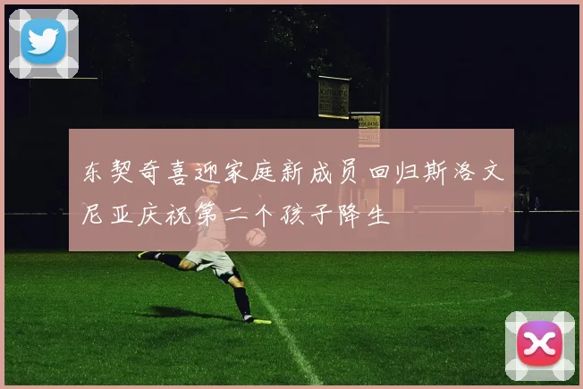 东契奇喜迎家庭新成员回归斯洛文尼亚庆祝第二个孩子降生