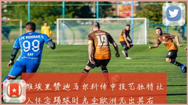 维埃里赞迪马尔科传中技艺独特让人怀念踢球时光全欧洲无出其右