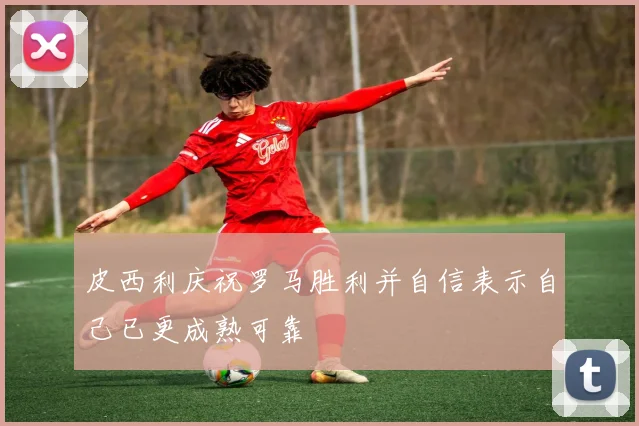 皮西利庆祝罗马胜利并自信表示自己已更成熟可靠