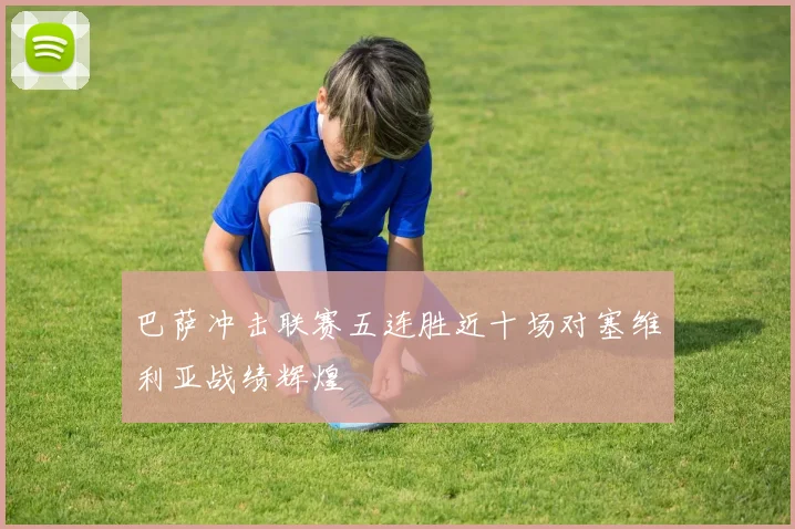 巴萨冲击联赛五连胜近十场对塞维利亚战绩辉煌
