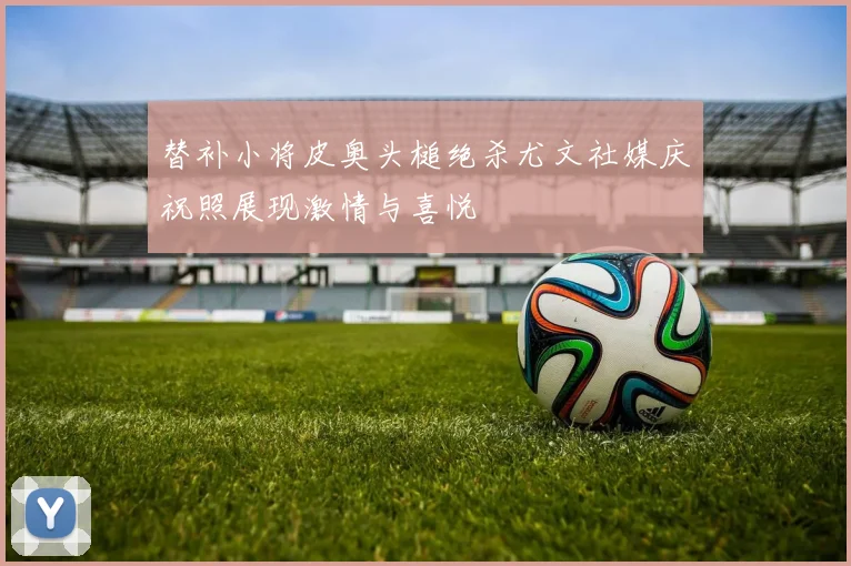 替补小将皮奥头槌绝杀尤文社媒庆祝照展现激情与喜悦
