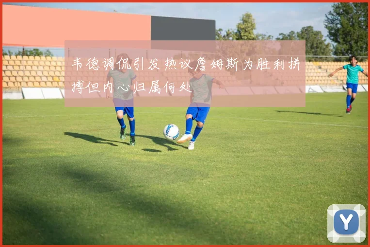 韦德调侃引发热议詹姆斯为胜利拼搏但内心归属何处