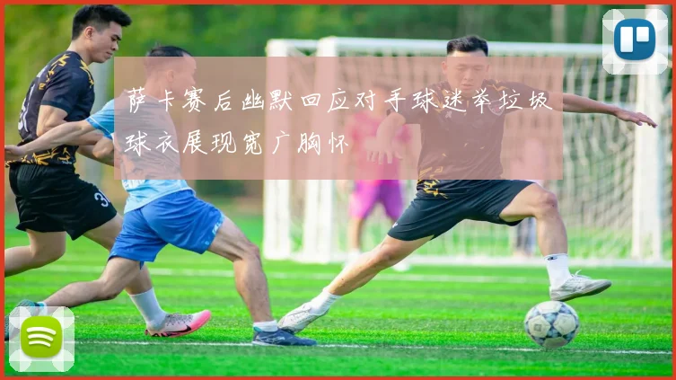 萨卡赛后幽默回应对手球迷举垃圾球衣展现宽广胸怀