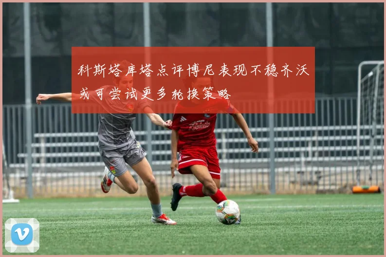 科斯塔库塔点评博尼表现不稳齐沃或可尝试更多轮换策略