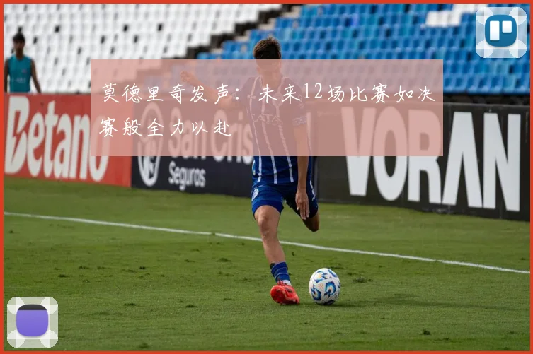 莫德里奇发声：未来12场比赛如决赛般全力以赴
