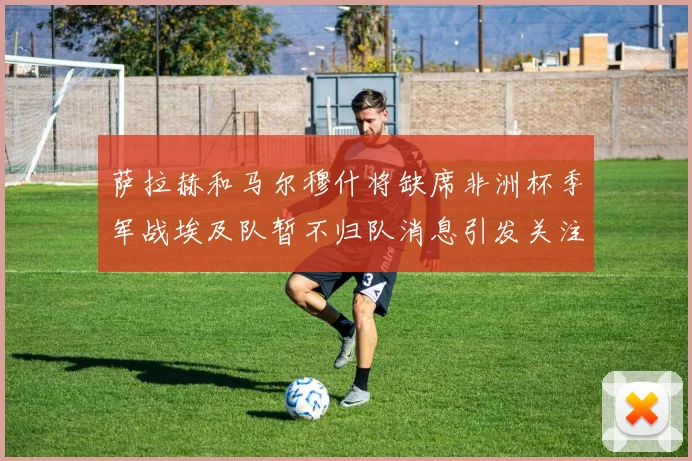 萨拉赫和马尔穆什将缺席非洲杯季军战埃及队暂不归队消息引发关注