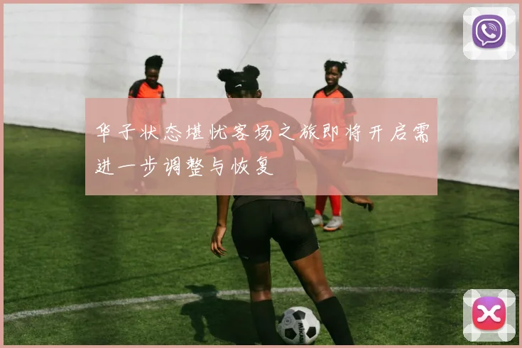 华子状态堪忧客场之旅即将开启需进一步调整与恢复