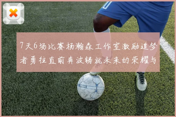 7天6场比赛杨瀚森工作室激励追梦者勇往直前奔波铸就未来的荣耀与成就
