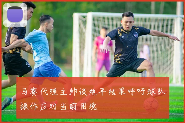 马赛代理主帅谈绝平结果呼吁球队振作应对当前困境