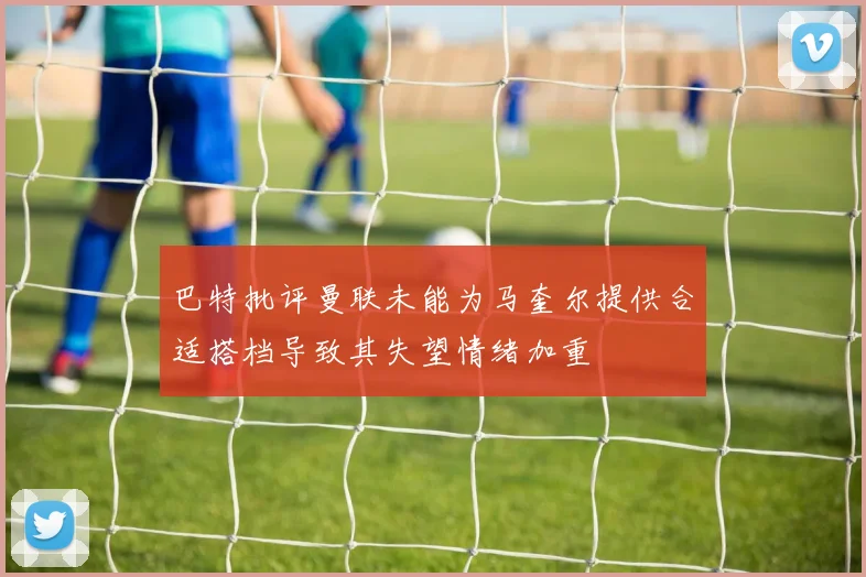 巴特批评曼联未能为马奎尔提供合适搭档导致其失望情绪加重