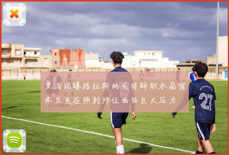 罗马诺曝格拉斯纳或将辞职水晶宫弗兰克在热刺帅位面临巨大压力