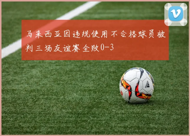 马来西亚因违规使用不合格球员被判三场友谊赛全败0-3