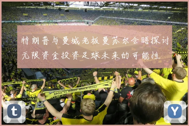 特朗普与曼城老板曼苏尔会晤探讨无限资金投资足球未来的可能性