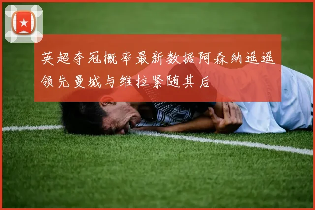 英超夺冠概率最新数据阿森纳遥遥领先曼城与维拉紧随其后